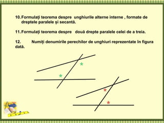 10.Formulați teorema despre unghiurile alterne interne , formate de
dreptele paralele și secantă.
11.Formulați teorema despre două drepte paralele celei de a treia.
12. Numiți denumirile perechilor de unghiuri reprezentate în figura
dată.
 