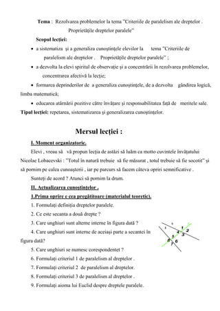 Tema : Rezolvarea problemelor la tema ”Criteriile de paralelism ale dreptelor .
Proprietățile dreptelor paralele”
Scopul lecţiei:
 a sistematiza şi a generaliza cunoştinţele elevilor la tema ”Criteriile de
paralelism ale dreptelor . Proprietățile dreptelor paralele” ;
 a dezvolta la elevi spiritul de observaţie şi a concentrării în rezolvarea problemelor,
concentrarea afectivă la lecţie;
 formarea deprinderilor de a generaliza cunoștințele, de a dezvolta gândirea logică,
limba matematică;
 educarea atârnării pozitive către învățare și responsabilitatea față de meritele sale.
Tipul lecţiei: repetarea, sistematizarea şi generalizarea cunoştinţelor.
Mersul lecției :
I. Moment organizatoric.
Elevi , vreau să vă propun lecția de astăzi să luăm ca motto cuvintele învățatului
Nicolae Lobacevski : ”Totul în natură trebuie să fie măsurat , totul trebuie să fie socotit” și
să pornim pe calea cunoașterii , iar pe parcurs să facem câteva opriri semnificative .
Sunteți de acord ? Atunci să pornim la drum.
II. Actualizarea cunoștințelor .
1.Prima oprire e cea pregătitoare (materialul teoretic).
1. Formulați definiția dreptelor paralele.
2. Ce este secanta a două drepte ?
3. Care unghiuri sunt alterne interne în figura dată ?
4. Care unghiuri sunt interne de aceiași parte a secantei în
figura dată?
5. Care unghiuri se numesc corespondentet ?
6. Formulați criteriul 1 de paralelism al dreptelor .
7. Formulați criteriul 2 de paralelism al dreptelor.
8. Formulați criteriul 3 de paralelism al dreptelor .
9. Formulați aioma lui Euclid despre dreptele paralele.
 