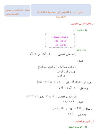 ‫التستاذ‬‫عبد‬ :‫العزيز‬‫بن‬‫مرزوق‬
‫التاتسعة‬‫أتساتسي‬
I‫مقارنة‬ _‫عددين‬‫حقيقيين‬:
)1–‫قاعدة‬:
)2–‫أمثلة‬:
)1‫لنقارن‬ --‫العددين‬:2 3 4−‫و‬3 5−
‫لدينا‬:
( ) ( )2 3 4 3 5 2 2 4 3 5
2 3 3 5 4
3 1
− − − = − − +
= − + −
= +
‫و‬‫بما‬‫أن‬:3 1 0+ ≥‫فإن‬:( ) ( )2 3 4 3 5 0− − − ≥
‫و‬‫منه‬‫فإن‬:2 3 4 3 5− ≥ −
)2‫لنقارن‬ --‫العددين‬:x‫و‬y‫بحيث‬:3x y= −.
‫لدينا‬:3x y− = −
‫و‬‫بما‬‫أن‬:3 0− ≤‫فإن‬:0x y− ≤.
‫و‬‫منه‬‫فإن‬:x y≤
II‫الترتيب‬ _‫و‬‫العمليات‬:
)1–‫الترتيب‬‫و‬‫الجمع‬:
‫و‬. ‫حقيقيان‬ ‫عددان‬
‫كان‬ ‫إذا‬‫فإن‬
‫كان‬ ‫إذا‬‫فإن‬
‫العداد‬ ‫مجموعة‬ ‫في‬ ‫الحصر‬ ‫و‬ ‫التـرتيــب‬
‫الحقيقية‬
 
