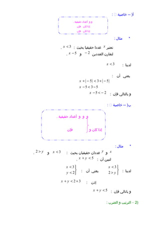 ‫خاصية‬ -- )‫أ‬:
‫مثال‬ *:
‫نعتبر‬x‫عددا‬‫حقيقيا‬‫بحيث‬:3x <.
‫لنقارن‬‫العددين‬2−‫و‬5x −.
‫لدينا‬:3x <
‫يعني‬‫أن‬:
( ) ( )5 3 5
5 3 5
x
x
+ − < + −
− < −
‫و‬‫بالتالي‬‫فإن‬:5 2x − < −
‫خاصية‬ -- )‫ب‬:
‫مثال‬ *:
x‫و‬y‫عددان‬‫حقيقيان‬‫بحيث‬:3x <‫و‬2 y>.
‫لنبين‬‫أن‬:5x y+ <.
‫لدينا‬:
3
2
x
y
< 

> 
‫يعني‬‫أن‬:
3
2
x
y
< 

< 
‫إذن‬:2 3x y+ < +
‫و‬‫باتالي‬‫فإن‬:5x y+ <
)2–‫الترتيب‬‫و‬‫الضرب‬:
‫و‬‫و‬. ‫حقيقية‬ ‫أعداد‬
‫كان‬ ‫إذا‬‫فإن‬
‫كان‬ ‫إذا‬‫فإن‬
‫و‬‫و‬‫و‬. ‫حقيقية‬ ‫أعداد‬
‫فإن‬ ‫و‬ ‫كان‬ ‫إذا‬
 