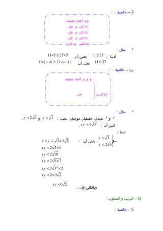 ‫خاصية‬ -- )‫أ‬:
‫مثال‬ *:
‫لدينا‬:11 27≤‫يعني‬‫أن‬11 5 27 5× ≤ ×
11 27≤‫يعني‬‫أن‬( ) ( )11 4 27 4× − ≥ × −
‫خاصية‬ -- )‫ب‬:
‫مثال‬ *:
x‫و‬y‫عددان‬‫حقيقيان‬‫موجبان‬‫بحيث‬:3x <‫و‬2 6y <.
‫لنبين‬‫أن‬:6 3xy <.
‫لدينا‬:
3
2 6
x
‫وووووو‬‫و‬
y
< 

< 
‫يعني‬‫أن‬:
‫وبالتالي‬‫فإن‬:
)3–‫الترتيب‬‫و‬‫المقلوب‬:
‫خاصية‬ -- )‫أ‬:
‫و‬‫و‬. ‫حقيقية‬ ‫أعداد‬
‫كان‬ ‫إذا‬‫و‬‫فإن‬
‫كان‬ ‫إذا‬‫و‬‫فإن‬
‫كان‬ ‫إذا‬‫و‬‫فإن‬
‫كان‬ ‫إذا‬‫و‬‫فإن‬
‫و‬‫و‬‫و‬. ‫حقيقية‬ ‫أعداد‬
‫فإن‬ ‫و‬ ‫كان‬ ‫إذا‬
2
3 2 6
2 3 6
2 18
2 9 2
2 3 2
2 3 2
x y
xy
xy
xy
xy
xy
× < ×
< ×
<
< ×
< ×
< ×
6 2xy <
 