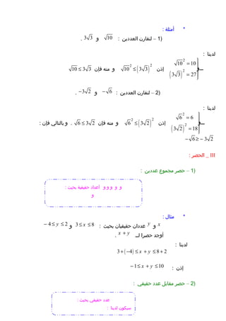 ‫أمثلة‬ *:
)1–‫لنقارن‬‫العددين‬:10‫و‬3 3.
‫لدينا‬:
( )
2
2
10 10
3 3 27
‫وووووو‬‫و‬
= 

= 

‫إذن‬( )
22
10 3 3≤‫و‬‫منه‬‫فإن‬10 3 3≤
)2–‫لنقارن‬‫العددين‬:6−‫و‬3 2−.
‫لدينا‬:
( )
2
2
6 6
3 2 18
‫وووووو‬‫و‬
= 

= 

‫إذن‬( )
22
6 3 2≤‫و‬‫منه‬‫فإن‬6 3 2≤‫و‬ .‫بالتالي‬‫فإن‬:
6 3 2− ≥ −
III‫الحصر‬ _:
)1–‫حصر‬‫مجموع‬‫عددين‬:
‫مثال‬ *:
x‫و‬y‫عددان‬‫حقيقيان‬‫بحيث‬:3 8x≤ ≤‫و‬4 2y− ≤ ≤
‫أوجد‬‫حصرا‬‫لوو‬x y+.
‫لدينا‬:
( )3 4 8 2x y+ − ≤ + ≤ +
‫إذن‬:1 10x y− ≤ + ≤
)2–‫حصر‬‫مقابل‬‫عدد‬‫حقيقي‬:
‫و‬‫و‬‫و‬‫و‬‫و‬: ‫بحيث‬ ‫حقيقية‬ ‫أعداد‬
‫و‬
: ‫بحيث‬ ‫حقيقي‬ ‫عدد‬
: ‫لدينا‬ ‫سيكون‬
 