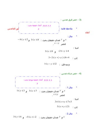 )3–‫حصر‬‫فرق‬‫عددين‬:
‫ملحظة‬ *‫هامة‬:‫لحصر‬a b−،‫نضع‬:( )a b a b− = + −‫ثم‬‫نطبق‬‫القاعدتين‬
‫أعل ه‬
‫مثال‬ *:
x‫و‬y‫عددان‬‫حقيقيان‬‫بحيث‬:3 8x≤ ≤‫و‬4 2y− ≤ ≤
‫لحصر‬x y−.
‫لدينا‬:
2 4y− ≤ − ≤‫و‬3 8x≤ ≤
‫إذن‬:( )3 2 8 4x y− ≤ + − ≤ +
‫و‬‫منه‬‫فإن‬:1 12x y≤ − ≤
)4–‫حصر‬‫جوذاء‬‫عددين‬:
‫مثال‬ *1:
x‫و‬y‫عددان‬‫حقيقيان‬‫بحيث‬:3 7x≤ ≤‫و‬1 3y≤ ≤
‫لحصر‬x y×.
‫لدينا‬:
3 1 7 3x y× ≤ × ≤ ×
‫إذن‬:3 21x y≤ × ≤
‫مثال‬ *2:
x‫و‬y‫عددان‬‫حقيقيان‬‫بحيث‬:5 2x− ≤ ≤ −‫و‬3 6y≤ ≤
‫و‬‫و‬‫و‬‫و‬‫و‬: ‫بحيث‬ ‫حقيقية‬ ‫أعداد‬
‫و‬
‫و‬‫و‬‫و‬‫و‬‫و‬: ‫بحيث‬ ‫موجبة‬ ‫حقيقية‬ ‫أعداد‬
‫و‬
 