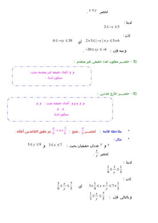 ‫لحصر‬x y×.
‫لدينا‬:
2 5x≤ − ≤
‫إذن‬:
( )2 3 5 6x y× ≤ − × ≤ ×‫أي‬6 30xy≤ − ≤
‫و‬‫منه‬‫فإن‬:30 6xy− ≤ ≤ −.
)5–‫حصـــر‬‫مقلوب‬‫عدد‬‫حقيقي‬‫غير‬‫منعدم‬:
)6–‫حصــــر‬‫خارج‬‫عددين‬:
‫ملحظة‬ *‫هامة‬:‫لحصـــر‬
a
b،‫نضع‬:
1a
a
b b
= ×‫ثم‬‫نطبق‬‫القاعدتين‬‫أعل ه‬.
‫مثال‬ *:
x‫و‬y‫عددان‬‫حقيقيان‬‫بحيث‬:3 7x≤ ≤‫و‬5 9y≤ ≤
‫لحصر‬
x
y.
‫لدينا‬:
1 1 1
9 5y
≤ ≤
‫إذن‬:
1 1 1
3 7
9 5
x
y
× ≤ × ≤ ×‫أي‬
3 7
9 5
x
y
≤ ≤
‫و‬‫بالتالي‬‫فإن‬:
1 7
3 5
x
y
≤ ≤
‫و‬‫و‬: ‫بحيث‬ ‫منعدمة‬ ‫غير‬ ‫حقيقية‬ ‫أعداد‬
: ‫لدينا‬ ‫سيكون‬
‫و‬‫و‬‫و‬‫و‬‫و‬: ‫بحيث‬ ‫حقيقية‬ ‫أعداد‬‫و‬‫و‬
‫و‬‫و‬
‫لدينا‬ ‫سيكون‬
 