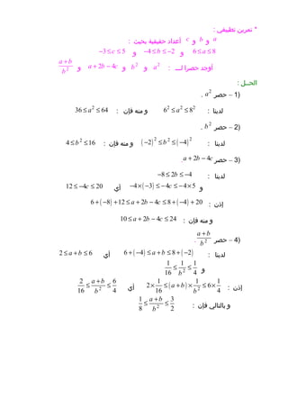 ‫تمرين‬ *‫تطبيقي‬:
a‫و‬b‫و‬c‫أعداد‬‫حقيقية‬‫بحيث‬:
6 8a≤ ≤‫و‬4 2b− ≤ ≤ −‫و‬3 5c− ≤ ≤
‫أوجد‬‫حصرا‬‫لـــ‬:
2
a‫و‬
2
b‫و‬2 4a b c+ −‫و‬2
a b
b
+
‫الحــل‬:
)1–‫حصر‬
2
a.
‫لدينا‬:
2 2 2
6 8a≤ ≤‫و‬‫منه‬‫فإن‬:
2
36 64a≤ ≤
)2–‫حصر‬
2
b.
‫لدينا‬:( ) ( )2 22
2 4b− ≤ ≤ −‫و‬‫منه‬‫فإن‬:
2
4 16b≤ ≤
)3–‫حصر‬2 4a b c+ −.
‫لدينا‬:8 2 4b− ≤ ≤ −
‫و‬( )4 3 4 4 5c− × − ≤ − ≤ − ×‫أي‬12 4 20c≤ − ≤
‫إذن‬:( ) ( )6 8 12 2 4 8 4 20a b c+ − + ≤ + − ≤ + − +
‫و‬‫منه‬‫فإن‬:10 2 4 24a b c≤ + − ≤
)4–‫حصر‬2
a b
b
+
.
‫لدينا‬:( ) ( )6 4 8 2a b+ − ≤ + ≤ + −‫أي‬2 6a b≤ + ≤
‫و‬2
1 1 1
16 4b
≤ ≤
‫إذن‬:( ) 2
1 1 1
2 6
16 4
a b
b
× ≤ + × ≤ ×‫أي‬2
2 6
16 4
a b
b
+
≤ ≤
‫و‬‫بالتالي‬‫فإن‬:2
1 3
8 2
a b
b
+
≤ ≤
 