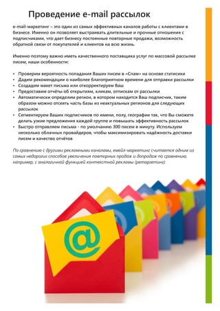 Проведение e-mail рассылок
e-mail-маркетинг – это один из самых эффективных каналов работы с клиентами в
бизнесе. Именно он позволяет выстраивать длительные и прочные отношения с
подписчиками, что дает бизнесу постоянные повторные продажи, возможность
обратной связи от покупателей и клиентов на всю жизнь.
Именно поэтому важно иметь качественного поставщика услуг по массовой рассылке
писем, наши особенности:
џ Проверим вероятность попадания Ваших писем в «Спам» на основе статисики
џ Дадим рекомендации о наиболее благоприятном времени для отправки рассылки
џ Создадим макет письма или откорректируем Ваш
џ Предоставим отчёты об открытиям, кликам, отпискам от рассылки
џ Автоматически определим регион, в котором находится Ваш подписчик, таким
образом можно отсеять часть базы из неактуальных регионов для следующих
рассылок
џ Сегментируем Ваших подписчиков по имени, полу, географии так, что Вы сможете
делать узкие предложения каждой группе и повышать эффективность рассылок
џ Быстро отправляем письма - по умолчанию 300 писем в минуту. Используем
несколько облачных провайдеров, чтобы максимизировать надёжность доставки
писем и качество отчётов
По сравнению с другими рекламными каналами, емейл-маркетинг считается одним из
самых недорогих способов увеличения повторных продаж и допродаж по сравнению,
например, с аналогичной функцией контекстной рекламы (ретаргетинг)
 