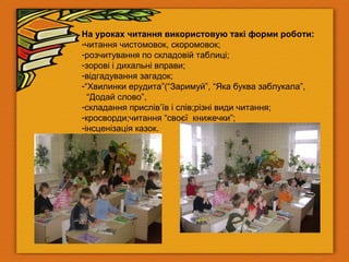 На уроках читання використовую такі форми роботи:
-читання чистомовок, скоромовок;
-розчитування по складовій таблиці;
-зорові і дихальні вправи;
-відгадування загадок;
-“Хвилинки ерудита”(“Заримуй”, “Яка буква заблукала”,
“Додай слово”,
-складання прислів’їв і слів;різні види читання;
-кросворди;читання “своєї книжечки”;
-інсценізація казок.
 