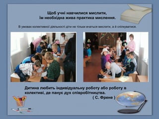 Щоб учні навчилися мислити,
їм необхідна жива практика мислення.
В умовах колективної діяльності діти не тільки вчаться мислити, а й спілкуватися.
Дитина любить індивідуальну роботу або роботу в
колективі, де панує дух співробітництва.
( С. Френе )
 