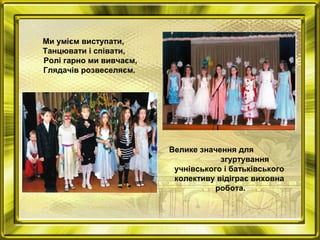 Ми умієм виступати,
Танцювати і співати,
Ролі гарно ми вивчаєм,
Глядачів розвеселяєм.
Велике значення для
згуртування
учнівського і батьківського
колективу відіграє виховна
робота.
 