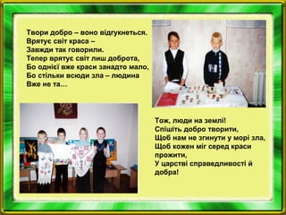 Твори добро – воно відгукнеться.
Врятує світ краса –
Завжди так говорили.
Тепер врятує світ лиш доброта,
Бо однієї вже краси занадто мало,
Бо стільки всюди зла – людина
Вже не та…
Тож, люди на землі!
Спішіть добро творити,
Щоб нам не згинути у морі зла,
Щоб кожен міг серед краси
прожити,
У царстві справедливості й
добра!
 