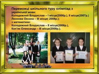 Переможці шкільного туру олімпіад з
української мови:
Колодяжний Владислав – I місце(2006р.), ІІ місце(2007р.)
Леонова Оксана – III місце( 2008р.);
з математики:
Колодяжний Владислав – II місце(2006р.),
Коп’як Олександр – III місце(2008р.).
 