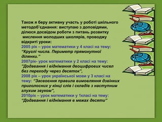 Також я беру активну участь у роботі шкільного
методоб’єднання: виступаю з доповідями,
ділюся досвідом роботи з питань розвитку
мислення молодших школярів, проводжу
відкриті уроки:
2005 рік – урок математики у 4 класі на тему:
“Круглі числа. Периметр прямокутної
ділянки.”
2007рік- урок математики у 2 класі на тему:
”Додавання і віднімання двоцифрових чисел
без переходу через десяток”,
2008 рік – урок української мови у 3 класі на
тему: “Засвоєння правила вимовляння дзвінких
приголосних у кінці слів і складів з наступним
глухим звуком”,
2010рік – урок математики у 1класі на тему:
“Додавання і віднімання в межах десяти”
 