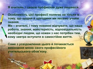 Я вчитель, і своєю професією дуже пишаюся.
Особливість цієї професії полягає не тільки в
тому, що щодня й щогодини ми несемо учням
знання.
Ми – вчителі, і тому повинні відчувати, що наша
робота, знання, майстерність, відповідальність
необхідні людям, що кожен з нас потрібен тим,
кому завтра вступати в самостійне життя.
Саме з усвідомлення цього й починається
виконання мною свого професійного
учительського обов’язку.
 