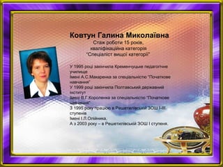 Ковтун Галина Миколаївна
Стаж роботи 15 років,
кваліфікаційна категорія
“Спеціаліст вищої категорії”
У 1995 році закінчила Кременчуцьке педагогічне
училище
Імені А.С.Макаренка за спеціальністю “Початкове
навчання”
У 1999 році закінчила Полтавський державний
інститут
Імені В.Г.Короленка за спеціальністю “Початкове
навчання”
З 1995 року працюю в Решетилівській ЗОШ І-ІІІ
ступенів
Імені І.Л.Олійника,
А з 2003 року – в Решетилівській ЗОШ І ступеня.
 