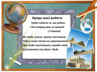 Кредо моєї роботи
Треба любити те, що робиш.
І йти вперед крок за кроком!
( І.Павлов)
До тебе, школо, зранку поспішаєм,
Тебе в своїх піснях ми прославляєм,
Про тебе пам’ятають завжди люди
Із споконвіку так було і буде.
 