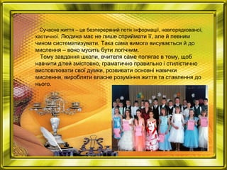 Сучасне життя – це безперервний потік інформації, невпорядкованої,
хаотичної. Людина має не лише сприймати її, але й певним
чином систематизувати. Така сама вимога висувається й до
мислення – воно мусить бути логічним.
Тому завдання школи, вчителя саме полягає в тому, щоб
навчити дітей змістовно, граматично правильно і стилістично
висловлювати свої думки, розвивати основні навички
мислення, виробляти власне розуміння життя та ставлення до
нього.
 
