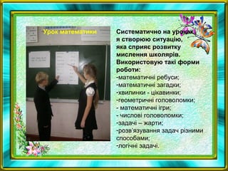 Систематично на уроках
я створюю ситуацію,
яка сприяє розвитку
мислення школярів.
Використовую такі форми
роботи:
-математичні ребуси;
-математичні загадки;
-хвилинки - цікавинки;
-геометричні головоломки;
- математичні ігри;
- числові головоломки;
-задачі – жарти;
-розв’язування задач різними
способами;
-логічні задачі.
Урок математики
 