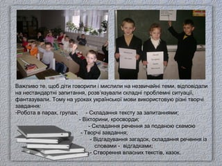 Важливо те, щоб діти говорили і мислили на незвичайні теми, відповідали
на нестандартні запитання, розв’язували складні проблемні ситуації,
фантазували. Тому на уроках української мови використовую різні творчі
завдання:
-Робота в парах, групах; - Складання тексту за запитаннями;
- Вікторини, кросворди;
- Складання речення за поданою схемою
- Творчі завдання;
- Відгадування загадок, складання речення із
словами - відгадками;
- Створення власних текстів, казок.
 