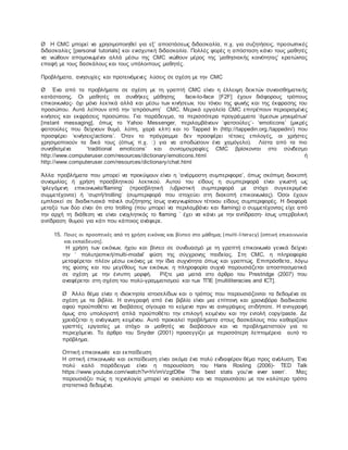 Ø H CMC μπορεί να χρησιμοποιηθεί για εξ’ αποστάσεως διδασκαλία, π.χ. για συζητήσεις, προσωπικές
διδασκαλίες [personal tutorials] και ενισχυτική διδασκαλία. Πολλές φορές η απόσταση κάνει τους μαθητές
να νιώθουν απομονωμένοι αλλά μέσω της CMC νιώθουν μέρος της ‘μαθησιακής κοινότητας’ κρατώντας
επαφή με τους δασκάλους και τους υπόλοιπους μαθητές.
Προβλήματα, ανησυχίες και προτεινόμενες λύσεις σε σχέση με την CMC
Ø Ένα από τα προβλήματα σε σχέση με τη γραπτή CMC είναι η έλλειψη δεικτών συναισθηματικής
κατάστασης. Οι μαθητές σε συνθήκες μάθησης face-to-face [F2F] έχουν διάφορους τρόπους
επικοινωνίας- όχι μόνο λεκτικά αλλά και μέσω των κινήσεων, του τόνου της φωνής και της έκφρασης του
προσώπου. Αυτά λείπουν από την ‘απρόσωπη’ CMC. Μερικά εργαλεία CMC επιτρέπουν περιορισμένες
κινήσεις και εκφράσεις προσώπου. Για παράδειγμα, τα περισσότερα προγράμματα ‘άμεσων μηνυμάτων’
[instant messaging], όπως το Yahoo Messenger, περιλαμβάνουν ΄φατσούλες΄- ‘emoticons’ (μικρές
φατσούλες που δείχνουν θυμό, λύπη, χαρά κλπ) και το Tapped In (http://tappedin.org./tappedin/) που
προσφέρει ‘κινήσεις/actions’. Όταν το πρόγραμμα δεν προσφέρει τέτοιες επιλογές, οι χρήστες
χρησιμοποιούν τα δικά τους (όπως π.χ. :) για να αποδώσουν ένα χαμόγελο). Λίστα από τα πιο
συνηθισμένα ‘traditional emoticons’ και συντομογραφίες CMC βρίσκονται στο σύνδεσμο
http://www.computeruser.com/resources/dictionary/emoticons.html ή
http://www.computeruser.com/resources/dictionary/chat.html
Άλλα προβλήματα που μπορεί να προκύψουν είναι η ‘ανάρμοστη συμπεριφορα’, όπως σκόπιμη διακοπή
συνομιλίας ή χρήση προσβλητικού λεκτικού. Αυτού του είδους η συμπεριφορά είναι γνωστή ως
‘φλεγόμενη επικοινωνία/flaming’ (προσβλητική /υβριστική συμπεριφορά με στόχο συγκεκριμένο
συμμετέχοντα) ή ‘συρτή/trolling’ (συμπεριφορά που στοχεύει στη διακοπή επικοινωνίας). Όσοι έχουν
εμπλακεί σε διαδικτυακά πάνελ συζήτησης ίσως αναγνωρίσουν τέτοιου είδους συμπεριφορές. Η διαφορά
μεταξύ των δύο είναι ότι στο trolling (που μπορεί να περιλαμβάνει και flaming) ο συμμετέχοντας είχε από
την αρχή τη διάθεση να είναι ενοχλητικός το flaming ΄ έχει να κάνει με την αντίδραση- ίσως υπερβολική
αντίδραση θυμού για κάτι που κάποιος ανάφερε.
15. Ποιες οι προοπτικές από τη χρήση εικόνας και βίντεο στο μάθημα; (multi-literacy) [οπτική επικοινωνία
και εκπαίδευση].
Η χρήση των εικόνων, ήχου και βίντεο σε συνδυασμό με τη γραπτή επικοινωνία γενικά δείχνει
την ‘ πολυτροπική/multi-modal’ φύση της σύγχρονης παιδείας. Στη CMC, η πληροφορία
μεταφέρεται πλέον μέσω εικόνας με την ίδια συχνότητα όπως και γραπτώς. Επιπρόσθετα, λόγω
της φύσης και του μεγέθους των εικόνων, η πληροφορία συχνά παρουσιάζεται αποσπασματικά
σε σχέση με την έντυπη μορφή. Ρίξτε μια ματιά στο άρθρο του Prestridge (2007) που
αναφέρεται στη σχέση του πολύ-γραμματισμού και των ΤΠΕ [multiliteracies and ICT].
Ø Άλλο θέμα είναι η ιδιοκτησία ιστοσελίδων και ο τρόπος που παρουσιάζονται τα δεδομένα σε
σχέση με τα βιβλία. Η αντιγραφή από ένα βιβλίο είναι μια επίπονη και χρονοβόρα διαδικασία
αφού προϋποθέτει να διαβάσεις σίγουρα το κείμενο πριν να αντιγράψεις οτιδήποτε. Η αντιγραφή
όμως στο υπολογιστή απλά προϋποθέτει την επιλογή κειμένου και την εντολή copy/paste. Δε
χρειάζεται η ανάγνωση κειμένου. Αυτό προκαλεί προβλήματα στους δασκάλους που καθορίζουν
γραπτές εργασίες με στόχο οι μαθητές να διαβάσουν και να προβληματιστούν για το
περιεχόμενο. Το άρθρο του Snyder (2001) προσεγγίζει με περισσότερη λεπτομέρεια αυτό το
πρόβλημα.
Οπτική επικοινωνία και εκπαίδευση
Η οπτική επικοινωνία και εκπαίδευση είναι ακόμα ένα πολύ ενδιαφέρον θέμα προς ανάλυση. Ένα
πολύ καλό παράδειγμα είναι η παρουσίαση του Hans Rosling (2006)- TED Talk
https://www.youtube.com/watch?v=hVimVzgtD6w ‘Τhe best stats you’ve ever seen’. Μας
παρουσιάζει πώς η τεχνολογία μπορεί να αναλύσει και να παρουσιάσει με τον καλύτερο τρόπο
στατιστικά δεδομένα.
 