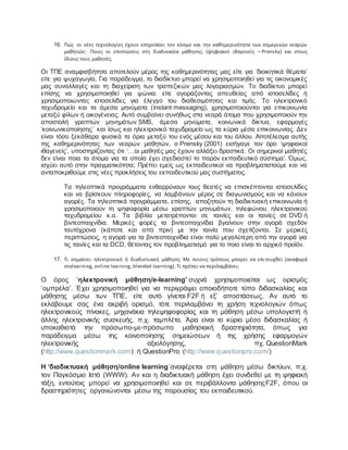 16. Πώς οι νέες τεχνολογίες έχουν επηρεάσει τον κόσμο και την καθημερινότητα των σημερινών νεαρών
μαθητών; Ποιες οι επιπτώσεις στη διαδικασία μάθησης; (ψηφιακοί ιθαγενείς – Prensky) και στους
ίδιους τους μαθητές;
Οι ΤΠΕ αναμφισβήτητα αποτελούν μέρος της καθημερινότητας μας είτε για ‘διοικητικά θέματα’
είτε για ψυχαγωγία. Για παράδειγμα, το διαδίκτυο μπορεί να χρησιμοποιηθεί για τις οικονομικές
μας συναλλαγές και τη διαχείριση των τραπεζικών μας λογαριασμών. Το διαδίκτυο μπορεί
επίσης να χρησιμοποιηθεί για ψώνια: είτε αγοράζοντας απευθείας από ιστοσελίδες ή
χρησιμοποιώντας ιστοσελίδες για έλεγχο του διαθεσιμότητας και τιμής. Το ηλεκτρονικό
ταχυδρομείο και τα άμεσα μηνύματα (instant messaging), χρησιμοποιούνται για επικοινωνία
μεταξύ φίλων ή οικογένειας. Αυτό συμβαίνει συνήθως στα νεαρά άτομα που χρησιμοποιούν την
αποστολή γραπτών μηνημάτων SMS, άμεσα μηνύματα, κοινωνικά δίκτυα, εφαρμογές
‘κοινωνικοποίησης΄ και ίσως και ηλεκτρονικό ταχυδρομείο ως τα κύρια μέσα επικοινωνίας. Δεν
είναι τόσο ξεκάθαρα φυσικά τα όρια μεταξύ του ενός μέσου και του άλλου. Αποτέλεσμα αυτής
της καθημερινότητας των νεαρών μαθητών, ο Prensky (2001) εισήγαγε τον όρο ‘ψηφιακοί
ιθαγενείς’, υποστηρίζοντας ότι ‘…οι μαθητές μας έχουν αλλάξει δραστικά. Οι σημερινοί μαθητές
δεν είναι ποια τα άτομα για τα οποία έχει σχεδιαστεί το παρόν εκπαιδευτικό σύστημα’. Όμως,
ισχύει αυτό στην πραγματικότητα; Πρέπει εμείς ως εκπαιδευτικοί να προβληματιστούμε και να
ανταποκριθούμε στις νέες προκλήσεις του εκπαιδευτικού μας συστήματος.
Τα τηλεοπτικά προγράμματα ενθαρρύνουν τους θεατές να επισκέπτονται ιστοσελίδες
και να βρίσκουν πληροφορίες, να λαμβάνουν μέρος σε διαγωνισμούς και να κάνουν
αγορές. Τα τηλεοπτικά προγράμματα, επίσης, αποζητούν τη διαδικτυακή επικοινωνία ή
χρησιμοποιούν τη ψηφοφορία μέσω γραπτών μηνυμάτων, τηλεφώνου, ηλεκτρονικού
ταχυδρομείου κ.α. Τα βιβλία μετατρέπονται σε ταινίες και οι ταινίες σε DVD ή
βιντεοπαιχνίδια. Μερικές φορές τα βιντεοπαιχνίδια βγαίνουν στην αγορά σχεδόν
ταυτόχρονα (κάποτε και από πριν) με την ταινία που σχετίζονται. Σε μερικές
περιπτώσεις, η αγορά για τα βιντεοπαιχνίδια είναι πολύ μεγαλύτερη από την αγορά για
τις ταινίες και τα DCD, θέτοντας τον προβληματισμό για το ποιο είναι το αρχικό προϊόν.
17. Τι σημαίνει ηλεκτρονική ή διαδικτυακή μάθηση; Με ποιους τρόπους μπορεί να επιτευχθεί (αναφορά
στοlearning, online learning, blended learning). Τι πρέπει να περιλαμβάνει;
Ο όρος ‘ηλεκτρονική μάθηση/e-learning’ συχνά χρησιμοποιείται ως ορισμός
‘ομπρέλα’. Έχει χρησιμοποιηθεί για να περιγράψει οποιοδήποτε τύπο διδασκαλίας και
μάθησης μέσω των ΤΠΕ, είτε αυτό γίνεται F2F ή εξ’ αποστάσεως. Αν αυτό το
εκλάβουμε σας ένα ακριβή ορισμό, τότε περιλαμβάνει τη χρήση τεχνολογιών όπως
ηλεκτρονικούς πίνακες, μηχανάκια τηλεψηφοφορίας και τη μάθηση μέσω υπολογιστή ή
άλλης ηλεκτρονικής συσκευής, π.χ. ταμπλέτα. Άρα είναι το κύριο μέσο διδασκαλίας ή
υποκαθιστά την πρόσωπο-με-πρόσωπο μαθησιακή δραστηριότητα, όπως για
παράδειγμα μέσω της κοινοποίησης σημειώσεων ή της χρήσης εφαρμογών
ηλεκτρονικής αξιολόγησης, πχ. QuestionMark
(http://www.questionmark.com) ή QuestionPro (http://www.questionpro.com/)
H ‘διαδικτυακή μάθηση/online learning΄αναφέρεται στη μάθηση μέσω δικτύων, π.χ.
τον Παγκόσμιο Ιστό (WWW). Αν και η διαδικτυακή μάθηση έχει συνδεθεί με τη ψηφιακή
τάξη, εντούτοις μπορεί να χρησιμοποιηθεί και σε περιβάλλοντα μάθησηςF2F, όπου οι
δραστηριότητες οργανώνονται μέσω της παρουσίας του εκπαιδευτικού.
 