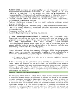 Το OECD (2005) αναφέρεται στη ψηφιακή μάθηση ως κάτι που μπορεί να είναι ‘web-
supplemented, web-dependent or mixed-mode’, σε σχέση δηλαδή με το πώς
αντικαθιστά το χρόνο στην τάξη. Ανεξάρτητα από αυτή την κατηγοριοποίηση, η
ηλεκτρονική μάθηση ή διαδικτυακή μάθηση (είτε συμπληρώνει τη διδασκαλία πρόσωπο-
με-πρόσωπο ή τη ψηφιακή τάξη) περιλαμβάνει μια σειρά από εργαλεία που έχουν:
 Τρόπους παροχής υλικού και πηγών (δηλ. κείμενο, ήχος, βίντεο, παρουσιάσεις,
προσομειώσεις, ηλεκτρονικούς πίνακες)
 Τρόπους αξιολόγησης: επίσημα ή μη (π.χ. κουίζ πολλαπλής επιλογής, ασφαλή
ανάρτηση εργασιών)
 Επικοινωνία Yποστηριζόμενη από Yπολογιστή (Computer-mediatedCommunication—
CMC)- π.χ. ομάδες συζητήσεως, προσωπικό ηλεκτρονικό ταχυδρομείο, συζήτηση σε
πραγματικό χρόνο.
 Συνεργατικά εργαλεία, π.χ. wikis
 Εργαλεία διαχείρισης/διοίκησης της τάξης, π.χ. classdojo
Η μικτή μάθηση/blended learning είναι η διαδικασία που ενσωματώνει πολλά
διαφορετικά στυλ μάθησης και μπορεί να πραγματοποιηθεί μέσω της χρήσης μικτών
ψηφιακών και φυσικών πηγών. Με μια πρώτη ματιά ίσως φαίνεται απλή διαδικασία
αλλά στην πραγματικότητα είναι πολύ σύνθετη. Οι Oliver και Trigwell
(2005) αναφέρουν ότι ‘blending either relies on the idea of dichotomies which are
suspect within the context of learning with technology or else becomes ineffective as a
discriminating concept and is thus without purpose”.
H όρος ‘ηλεκτρονική μάθηση, όπως αναφέρει ο Dillenbourg (2008) είναι αναχρονιστικός
αφού η χρήση της τεχνολογίας για υποστήριξη της μάθησης πρέπει να διαχέει όλα τα
εκπαιδευτικά εργαλεία πλέον, ως μέρος ενός νέου εκπαιδευτικού οικοσυστήματος
18. Τι σημαίνει ο όρος ‘Web 2.0’ και τι σχέση έχει με τα διαδικτυακά περιβάλλοντα διαχείρισης
περιεχομένου (π.χ.Moodle).
Το Web 2.0 είναι ένας όρος που χρησιμοποιείται για τις ιστοσελίδες που χρησιμοποιούν υλικό ‘user-
created’, δηλαδή που παράγεται από τον ίδιο το χρήστη. Αυτό περιλαμβάνει σελίδες κοινωνικής
δικτύωσης (π.χ. FaceBook), blogs, wikis, σελίδες διαμοιρασμού εικόνας (photo-sharing sites), σελίδες για
ανέβασμα βίντεο (eg. YouTube). Πολλά VLEs (όπως το Moodle, BlackBoard…) περιλαμβάνουν
εργαλεία Web 2.0. Όμως, σελίδες που από μόνες τους αποτελούν ‘εργαλείο’ Web2.0 μπορούν φυσικά να
συμπεριληφθούν στην εργασία σας.
O μαθητής στο Διαδικτυακό Περιβάλλον Μάθησης
Στο επίκεντρο της μάθησης βρίσκεται ο μαθητής. Όταν οι μαθητές πηγαίνουν στο σχολείο ή εμπλέκονται
σε οποιαδήποτε διαδικασία μάθησης, δεν αποποιούνται τα αισθήματά τους. Μπορεί να είναι χαρούμενοι,
λυπημένοι, κουρασμένοι, ενθουσιασμένοι, βαριεστημένοι… Όμως, όπως κι αν νιώθουν οι μαθητές στην
προσωπική τους ζωή εκτός του WBLE, εμείς τους θέλουμε να αισθάνονται θετικά, να παρέχονται κίνητρα,
να συμμετέχουν ενεργά και να λαμβάνουν στήριξη από το περιβάλλον μάθησης. Δεν θέλουμε να είναι
βαριεστημένοι, θυμωμένοι ή να έχουν πεσμένο το ηθικό τους. Οι παράγοντες που υποκινούν τους
ενήλικες και τα παιδιά είναι διαφορετικοί και αυτό πρέπει να το λάβετε υπόψη στο σχεδιασμό του
μαθησιακού σας περιβάλλοντος. Αν γνωρίζετε ήδη την ηλικία των μαθητών στους οποίους θα
 