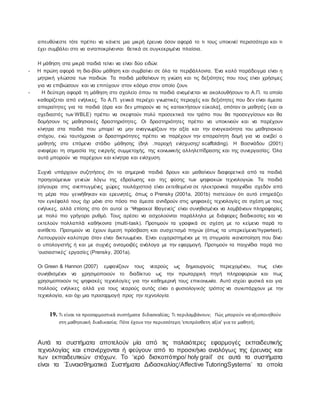 απευθύνεστε τότε πρέπει να κάνετε μια μικρή έρευνα όσον αφορά το τι τους υποκινεί περισσότερο και τι
έχει συμβάλει στο να ανταποκρίνονται θετικά σε συγκεκριμένα πλαίσια.
Η μάθηση στα μικρά παιδιά τείνει να είναι δύο ειδών:
- Η πρώτη αφορά τη δια-βίου μάθηση και συμβαίνει σε όλα τα περιβάλλοντα. Ένα καλό παράδειγμα είναι η
μητρική γλώσσα των παιδιών. Τα παιδιά μαθαίνουν τη γνώση και τις δεξιότητες που τους είναι χρήσιμες
για να επιβιώσουν και να επιτύχουν στον κόσμο στον οποίο ζουν.
- Η δεύτερη αφορά τη μάθηση στο σχολείο όπου τα παιδιά αναμένεται να ακολουθήσουν το Α.Π. το οποίο
καθορίζεται από ενήλικες. Το Α.Π. γενικά περιέχει γνωστικές περιοχές και δεξιότητες που δεν είναι άμεσα
απαραίτητες για τα παιδιά (άρα και δεν μπορούν να τις κατακτήσουν εύκολα], οπόταν οι μαθητές (και οι
σχεδιαστές των WBLE) πρέπει να σκεφτούν πολύ προσεκτικά τον τρόπο που θα προσεγγίσουν και θα
δομήσουν τις μαθησιακές δραστηριότητες. Οι δραστηριότητες πρέπει να υποκινούν και να παρέχουν
κίνητρα στα παιδιά που μπορεί να μην αναγνωρίζουν την αξία και την αναγκαιότητα του μαθησιακού
στόχου, ενώ ταυτόχρονα οι δραστηριότητες πρέπει να παρέχουν την απαραίτητη δομή για να ανεβεί ο
μαθητής στο επόμενο στάδιο μάθησης (δηλ .παροχή ενίσχυσης/ scaffolding). Η Βοσνιάδου (2001)
αναφέρει τη σημασία της ενεργής συμμετοχής, της κοινωνικής αλληλεπίδρασης και της συνεργασίας. Όλα
αυτά μπορούν να παρέχουν και κίνητρα και ενίσχυση.
Συχνά υπάρχουν συζητήσεις ότι τα σημερινά παιδιά δρουν και μαθαίνουν διαφορετικά από τα παιδιά
προηγούμενων γενεών λόγω της εδραίωσης και της φύσης των ψηφιακών τεχνολογιών. Τα παιδιά
(σίγουρα στις ανεπτυγμένες χώρες τουλάχιστον) είναι εκτεθειμένα σε ηλεκτρονικά παιχνίδια σχεδόν από
τη μέρα που γεννήθηκαν και ερευνητές, όπως ο Prensky (2001a, 2001b) πιστεύουν ότι αυτό επηρεάζει
τον εγκέφαλό τους όχι μόνο στο πόσο πιο άμεσα αντιδρούν στις ψηφιακές τεχνολογίες σε σχέση με τους
ενήλικες, αλλά επίσης στο ότι αυτοί οι ‘Ψηφιακοί Ιθαγενείς’ είναι συνηθισμένοι να λαμβάνουν πληροφορίες
με πολύ πιο γρήγορο ρυθμό. Τους αρέσει να ασχολούνται παράλληλα με διάφορες διαδικασίες και να
εκτελούν πολλαπλά καθήκοντα (multi-task). Προτιμούν τα γραφικά σε σχέση με το κείμενο παρά το
αντίθετο. Προτιμούν να έχουν άμεση πρόσβαση και συσχετισμό πηγών (όπως τα υπερκείμενα/hypertext).
Λειτουργούν καλύτερα όταν είναι δικτυωμένοι. Είναι ευχαριστημένοι με τη στιγμιαία ικανοποίηση που δίνει
ο υπολογιστής ή και με συχνές ανταμοιβές ανάλογα με την εφαρμογή. Προτιμούν τα παιχνίδια παρά πιο
‘ουσιαστικές’ εργασίες (Prensky, 2001a).
Οι Green & Hannon (2007) εμφανίζουν τους νεαρούς ως δημιουργούς περιεχομένου, πως είναι
συνηθισμένοι να χρησιμοποιούν το διαδίκτυο ως την πρωταρχική πηγή πληροφοριών και πως
χρησιμοποιούν τις ψηφιακές τεχνολογίες για την καθημερινή τους επικοινωνία. Αυτό ισχύει φυσικά και για
πολλούς ενήλικες αλλά για τους νεαρούς αυτός είναι ο φυσιολογικός τρόπος να συνυπάρχουν με την
τεχνολογία, και όχι μια προσαρμογή προς την τεχνολογία.
19. Τι είναι τα προσαρμοστικά συστήματα διδασκαλίας; Τι περιλαμβάνουν; Πώς μπορούν να αξιοποιηθούν
στη μαθησιακή διαδικασία; Πότε έχουν την περισσότερη ‘επιπρόσθετη αξία’ για το μαθητή;
Αυτά τα συστήματα αποτελούν μία από τις παλαιότερες εφαρμογές εκπαιδευτικής
τεχνολογίας και επανέρχονται ή φεύγουν από το προσκήνιο αναλόγως της έρευνας και
των εκπαιδευτικών στόχων. Το ‘ιερό δισκοπότηρο/ holy grail’ σε αυτά τα συστήματα
είναι τα ΄Συναισθηματικά Συστήματα Διδασκαλίας/Affective TutoringSystems’ τα οποία
 