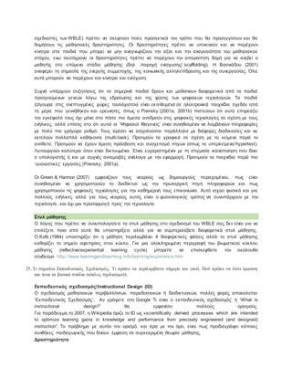 σχεδιαστές των WBLE) πρέπει να σκεφτούν πολύ προσεκτικά τον τρόπο που θα προσεγγίσουν και θα
δομήσουν τις μαθησιακές δραστηριότητες. Οι δραστηριότητες πρέπει να υποκινούν και να παρέχουν
κίνητρα στα παιδιά που μπορεί να μην αναγνωρίζουν την αξία και την αναγκαιότητα του μαθησιακού
στόχου, ενώ ταυτόχρονα οι δραστηριότητες πρέπει να παρέχουν την απαραίτητη δομή για να ανεβεί ο
μαθητής στο επόμενο στάδιο μάθησης (δηλ .παροχή ενίσχυσης/ scaffolding). Η Βοσνιάδου (2001)
αναφέρει τη σημασία της ενεργής συμμετοχής, της κοινωνικής αλληλεπίδρασης και της συνεργασίας. Όλα
αυτά μπορούν να παρέχουν και κίνητρα και ενίσχυση.
Συχνά υπάρχουν συζητήσεις ότι τα σημερινά παιδιά δρουν και μαθαίνουν διαφορετικά από τα παιδιά
προηγούμενων γενεών λόγω της εδραίωσης και της φύσης των ψηφιακών τεχνολογιών. Τα παιδιά
(σίγουρα στις ανεπτυγμένες χώρες τουλάχιστον) είναι εκτεθειμένα σε ηλεκτρονικά παιχνίδια σχεδόν από
τη μέρα που γεννήθηκαν και ερευνητές, όπως ο Prensky (2001a, 2001b) πιστεύουν ότι αυτό επηρεάζει
τον εγκέφαλό τους όχι μόνο στο πόσο πιο άμεσα αντιδρούν στις ψηφιακές τεχνολογίες σε σχέση με τους
ενήλικες, αλλά επίσης στο ότι αυτοί οι ‘Ψηφιακοί Ιθαγενείς’ είναι συνηθισμένοι να λαμβάνουν πληροφορίες
με πολύ πιο γρήγορο ρυθμό. Τους αρέσει να ασχολούνται παράλληλα με διάφορες διαδικασίες και να
εκτελούν πολλαπλά καθήκοντα (multi-task). Προτιμούν τα γραφικά σε σχέση με το κείμενο παρά το
αντίθετο. Προτιμούν να έχουν άμεση πρόσβαση και συσχετισμό πηγών (όπως τα υπερκείμενα/hypertext).
Λειτουργούν καλύτερα όταν είναι δικτυωμένοι. Είναι ευχαριστημένοι με τη στιγμιαία ικανοποίηση που δίνει
ο υπολογιστής ή και με συχνές ανταμοιβές ανάλογα με την εφαρμογή. Προτιμούν τα παιχνίδια παρά πιο
‘ουσιαστικές’ εργασίες (Prensky, 2001a).
Οι Green & Hannon (2007) εμφανίζουν τους νεαρούς ως δημιουργούς περιεχομένου, πως είναι
συνηθισμένοι να χρησιμοποιούν το διαδίκτυο ως την πρωταρχική πηγή πληροφοριών και πως
χρησιμοποιούν τις ψηφιακές τεχνολογίες για την καθημερινή τους επικοινωνία. Αυτό ισχύει φυσικά και για
πολλούς ενήλικες αλλά για τους νεαρούς αυτός είναι ο φυσιολογικός τρόπος να συνυπάρχουν με την
τεχνολογία, και όχι μια προσαρμογή προς την τεχνολογία.
Στυλ μάθησης
Ο λόγος που πρέπει να συνυπολογίσετε τα στυλ μάθησης στο σχεδιασμό του WBLE σας δεν είναι για να
επιλέξετε ποιο από αυτά θα υποστηρίξετε αλλά για να συμπεριλάβετε διαφορετικά στυλ μάθησης.
Ο Kolb (1984) υποστηρίζει ότι η μάθηση περιλαμβάνει 4 διαφορετικές φάσεις αλλά το στυλ μάθησης
καθορίζει το σημείο αφετηρίας στον κύκλο. Για μια ολοκληρωμένη περιγραφή του βιωματικού κύκλου
μάθησης (reflective/experiential learning cycle) μπορείτε να επισκεφθείτε τον ακόλουθο
σύνδεσμο http://www.learningandteaching.info/learning/experience.htm
25. Τι σημαίνει Εκπαιδευτικός Σχεδιασμός; Τι πρέπει να περιλαμβάνει σήμερα και γιατί; Πού πρέπει να δίνει έμφαση
και ποια τα βασικά στάδια (κύκλος σχεδιασμού).
Εκπαιδευτικός σχεδιασμός/Instructional Design (ΙD)
Ο σχεδιασμός μαθησιακών περιβαλλόντων, παραδοσιακών ή διαδικτυακών, πολλές φορές αποκαλείται
‘Εκπαιδευτικός Σχεδιασμός’. Αν γράψετε στο Google ‘Τι είναι ο εκπαιδευτικός σχεδιασμός’ ή ‘What is
instructional design?’ θα εμφανίσει πολλούς ορισμούς.
Για παράδειγμα,το 2007, η Wikipedia όριζε το ID ως «scientifically derived processes which are intended
to optimize learning gains in knowledge and performance from precisely engineered (and designed)
instruction”. Το πρόβλημα με αυτόν τον ορισμό, και άρα με τον όρο, είναι πως προδιαγράφει κάποιες
συνθήκες παιδαγωγικής που δίνουν έμφαση σε συγκεκριμένη θεωρία μάθησης.
Δραστηριότητα
 