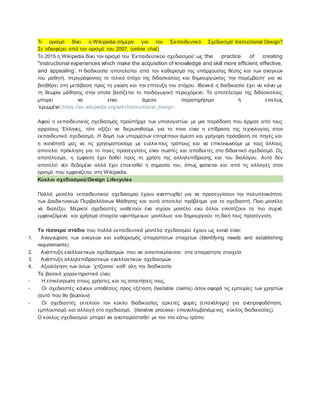 Τι ορισμό δίνει η Wikipedia σήμερα για τον ‘Εκπαιδευτικό Σχεδιασμό/ Instructional Design?
Σε τιδιαφέρει από τον ορισμό του 2007; (online chat)
Tο 2015 η Wikipedia δίνει τον ορισμό του ‘Εκπαιδευτικού σχεδιασμού’ ως ‘the practice of creating
"instructional experiences which make the acquisition of knowledge and skill more efficient, effective,
and appealing’. H διαδικασία αποτελείται από τον καθορισμό της υπάρχουσας θέσης και των αναγκών
του μαθητή, περιγράφοντας το τελικό στόχο της διδασκαλίας και δημιουργώντας ‘την παρέμβαση’ για να
βοηθήσει στη μετάβαση προς τη γνώση και την επίτευξη του στόχου. Ιδανικά η διαδικασία έχει να κάνει με
τη θεωρία μάθησης στην οποία βασίζεται το παιδαγωγικό περιεχόμενο. Το αποτέλεσμα της διδασκαλίας
μπορεί να είναι άμεσα παρατηρήσιμο ή εντελώς
‘κρυμμένο’.https://en.wikipedia.org/wiki/Instructional_design
Αφού ο εκπαιδευτικός σχεδιασμός προϋπήρχε των υπολογιστών, με μια παράδοση που άρχισε από τους
αρχαίους Έλληνες, τότε αξίζει να διερωτηθούμε για το ποια είναι η επίδραση της τεχνολογίας στον
εκπαιδευτικό σχεδιασμό. Η δομή των υπερμέσων επιτρέπουν άμεση και γρήγορη πρόσβαση σε πηγές και
η ικανότητά μας να τις χρησιμοποιούμε με ευέλικτους τρόπους και να επικοινωνούμε με τους άλλους
αποτελεί πρόκληση για το ποιες προσεγγίσεις είναι σωστές και αποδεκτές στο διδακτικό σχεδιασμό. Ως
αποτέλεσμα, η έμφαση έχει δοθεί προς τη χρήση της αλληλεπίδρασης και του διαλόγου. Αυτό δεν
αποτελεί νέο δεδομένο αλλά έχει επεκταθεί η σημασία του, όπως φαίνεται και από τις αλλαγές στον
ορισμό που εμφανίζεται στη Wikipedia.
Κύκλοι σχεδιασμού/Design Lifecycles
Πολλά μοντέλα εκπαιδευτικού σχεδιασμού έχουν αναπτυχθεί για να προσεγγίσουν την πολυπλοκότητα
των Διαδικτυακών Περιβαλλόντων Μάθησης και αυτό αποτελεί πρόβλημα για το σχεδιαστή. Ποιο μοντέλο
να διαλέξει; Μερικοί σχεδιαστές υιοθετούν ένα ισχύον μοντέλο ενώ άλλοι εντοπίζουν τα πιο συχνά
εμφανιζόμενα και χρήσιμα στοιχεία υφιστάμενων μοντέλων και δημιουργούν τη δική τους προσέγγιση.
Τα τέσσερα στάδια που πολλά εκπαιδευτικά μοντέλα σχεδιασμού έχουν ως κοινά είναι:
1. Αναγνώριση των αναγκών και καθορισμός απαραίτητων στοιχείων (Identifying needs and establishing
requirements)
2. Ανάπτυξη εναλλακτικών σχεδιασμών που να ανταποκρίνονται στα απαραίτητα στοιχεία
3. Ανάπτυξη αλληλεπιδραστικών εναλλακτικών σχεδιασμών
4. Αξιολόγηση των όσων ‘χτίζονται’ καθ΄ όλη την διαδικασία
Τα βασικά χαρακτηριστικά είναι:
- Η επικέντρωση στους χρήστες και τις απαιτήσεις τους.
- Οι σχεδιαστές κάνουν υποθέσεις προς εξέταση (testable claims) όσον αφορά τις εμπειρίες των χρηστών
(αυτό που θα βιώσουν)
- Οι σχεδιαστές εκτελούν τον κύκλο διαδικασίας αρκετές φορές (επανάληψη) για ανατροφοδότηση,
εμπλουτισμό και αλλαγή στο σχεδιασμό, (iterative process- επαναλαμβανόμενος κύκλος διαδικασίας).
Ο κύκλος σχεδιασμού μπορεί να αναπαρασταθεί με τον πιο κάτω τρόπο:
 