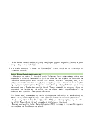 - Άλλα μοντέλα κυκλικού σχεδιασμού (Design Lifecycle) και χρήσιμες πληροφορίες μπορείτε να βρείτε
στους συνδέσμους που ακολουθούν:
26. Σε τι ακριβώς αναφέρεται ‘Η Θεωρία των Δραστηριοτήτων΄ (Activity Theory) και πώς σχετίζεται με τον
Εκπαιδευτικό Σχεδιασμό;
Activity Theory- Θεωρία Δραστηριοτήτων
Η διδασκαλία και μάθηση δεν αποτελούν τυχαίες διαδικασίες. Έχουν συγκεκριμένους στόχους που
καθοδηγούν τη σειρά των δράσεων και τη χρήση των πηγών που είναι αναγκαία για την επίτευξη των
επιθυμητών αποτελεσμάτων. Αυτό εξαρτάται από πολλούς πρακτικούς παράγοντες όπως το να
υπάρχουν τα κατάλληλα εργαλεία και πηγές σε συγκεκριμένο χρόνο και με τέτοιο τρόπο που να επιτρέπει
τις ενέργειες και τη δραστηριότητα. Ένας τρόπος αναπαράστασης αυτής της διαδικασίας, για σκοπούς
σχεδιασμού, είναι η Θεωρία Δραστηριοτήτων (Activity Theory). Αναγνωρίζει την ουσιαστική ενότητα των
συστημάτων, των χρηστών και των στόχων τους, τα πλαίσια δράσης συμπεριλαμβανομένης της
κοινότητας μέσα στην οποία η δραστηριότητα υλοποιείται.
Δύο βασικές ιδέες διαμορφώνουν τη Θεωρία Δραστηριοτήτων όσον αφορά τη μοντελοποίηση της
διδασκαλίας, της μαθησιακής διαδικασίας και του τρόπου που οι ΤΠΕ ενσωματώνονται μέσα σε αυτά.
- Δομή Δραστηριοτήτων (Activity Structure) (Leont’ ev, 1978): για κατάκτηση της δομής της διδασκαλίας
και μάθησης διαχρονικά, και πώς αυτή διαμορφώνεται από θεσμικούς παράγοντες.
- Σύστημα Δραστηριοτήτων (Activity System) (Engestrom, 1987): περιγράφει τη σχέση μεταξύ της χρήσης
των εργαλείων, των δασκάλων και των μαθητών
 