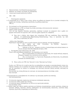  Προσανατολίζεται στη διδασκαλία προγραμματισμού
 Βασίζεται στις απόψεις της θεωρίας της συμπεριφοράς
 Απομονωμένη τεχνική προσέγγιση ή κάθετη
1980 – 1989:

Ολοκληρωμένη προσέγγιση
 Η πληροφορική και οι ΤΠΕ ως μέσο γνώσης, έρευνας και μάθηση που διαπερνά όλα τα γνωστικά αντικείμενα. Ως
έκφραση μια ολιστικής, διαθεματικής προσέγγισης της μάθησης (οριζόντιας)
1990 κ.κ.:
 Ως συνδυασμό των δύο προηγούμενων προσεγγίσεων.
 Η πληροφορική και το ΤΠΕ ως στοιχείο της γενικής κουλτούρας αλλά και κοινωνικό φαινόμενο.
 Εφικτή η μεικτή προσέγγιση.
Αυτό που έχει επηρεάσει διδακτικές προσεγγίσεις, σχεδιασμό λογισμικό και εφαρμογών είναι η χρήση των
φορητών υπολογιστών στα σχολεία το 2011 αλλά και η χρήση ταμπλέτα και smartphone.
4. Ποια είναι η διεθνής τάση σήμερα στην ενσωμάτωση ΤΠΕ στην εκπαίδευση; Ποιες προσεγγίσεις
υπάρχουν (1:1, mobile learning, flipped learning, blended learning). Ποιες οι προοπτικές της κάθε
μίας, ποιες οι προκλήσεις και γιατί;
- Διεθνής τάση- Προκλήσεις
Παραδείγματα περιλαμβάνουν έργα σε μεγάλη κλίμακα αλλά και μικρότερα πιλοτικά προγράμματα
a. One Laptop per Child Association, Inc. (Nicholas Negroponte –
2006 in Howard & Rennie, E. (2013)
b. Netbooks on the rise - European overview of national laptop and netbook initiatives in
schools, European SchoolNet (Balanskat & Garoia, 2010)
i. Τhe Magellan project (Πορτογαλία, Οκτ. 2010)
Τέτοιου είδους προγράμματα εμπερικλείουν νέες προκλήσεις για τα σχολεία
c. Πώς να αντιμετωπίσουν την εισαγωγή της τεχνολογίας όσον αφορά υποδομή, εφαρμογή,
καθημερινή διαχείριση (πχ. αποδεκτούς κανόνες χρήσης)
d. Πώς να ενσωματώσουν τις Τεχνολογίες Πληροφορίας και Επικοινωνίας στη μαθησιακή
διαδικασία και διδακτική πράξη.
5. Ποιος ο ρόλος των ΤΠΕ στην ‘Κοινωνία’ ή στην ‘Οικονομία της Γνώσης’;
Ο ρόλος των ΤΠΕ είναι ότι το παιδί να έχει όλες τις προϋποθέσεις και ευκαιρίες να αποκτήσει βασικές γνώσεις στις
διάφορες επιστήμες και να αναπτύξει στο μέγιστο δυνατό βαθμό τις προσωπικές του ικανότητες, ούτως ώστε μέσα
από την προσωπική του εξέλιξη να συνεισφέρει στη συλλογική κοινωνική εξέλιξη (πολιτική, οικονομική και
πολιτιστική).
Στη οικονομία της γνώσης βλέπουμε την οικονομία, την παγκοσμιοποίηση και knowledge worker.
Στην οικονομία:
 Η πληροφορία και η γνώση βρίσκονται στο επίκεντρο της οικονομικής προόδου και ανάπτυξης
Στην παγκοσμιοποίηση:
 Η γνώση είναι σημαντικός παράγοντας στη δομή και τη διαδικασία παραγωγής
 Η γνώση είναι διεθνές προϊόν προς πώληση
 Η γνώση είναι άμεσα συνδεδεμένη με τις ΤΠΕ και την τεχνολογική ανάπτυξη
Στην knowledge worker:
 Μεγάλη γκάμα από υψηλού επιπέδου ικανότητες και δεξιότητες (συνεργατικότητα, ηγετικές ικανότητες, κίνητρα και
ικανότητα μάθησης, ικανότητες επίλυσης προβλημάτων και αποτελεσματικής επικοινωνίας, αναλυτική σκέψη,
δεξιότητες τεχνολογίας, πληροφορίας και επικοινωνίας).
 