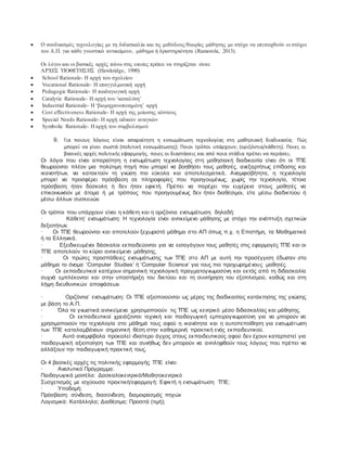  Ο συνδυασμός τεχνολογίας με τη διδασκαλία και τις μεθόδους/θεωρίες μάθησης με στόχο να επιτευχθούν οι στόχοι
του Α.Π. για κάθε γνωστικό αντικείμενο, μάθημα ή δραστηριότητα (Ramorola, 2013).
Οι λόγοι και οι βασικές αρχές πάνω στις οποίες πρέπει να στηρίζεται είναι:
ΑΡΧΕΣ ΥΙΟΘΕΤΗΣΗΣ (Hawkridge, 1990)
 School Rationale- Η αρχή του σχολείου
 Vocational Rationale- Η επαγγελματική αρχή
 Pedagogic Rationale- Η παιδαγωγική αρχή
 Catalytic Rationale- Η αρχή του ‘καταλύτη’
 Industrial Rationale- Η ‘βιομηχανοποιημένη’ αρχή
 Cost effectiveness Rationale- Η αρχή της μείωσης κόστους
 Special Needs Rationale- Η αρχή ειδικών αναγκών
 Symbolic Rationale- Η αρχή του συμβολισμού
9. Για ποιους λόγους είναι απαραίτητη η ενσωμάτωση τεχνολογίας στη μαθησιακή διαδικασία; Πώς
μπορεί να γίνει σωστά (πολιτική ενσωμάτωσης); Ποιοι τρόποι υπάρχουν; (οριζόντια/κάθετη). Ποιες οι
βασικές αρχές πολιτικής εφαρμογής, ποιες οι διαστάσεις και από ποια στάδια πρέπει να περάσει;
Οι λόγοι που είναι απαραίτητη η ενσωμάτωση τεχνολογίας στη μαθησιακή διαδικασία είναι ότι οι ΤΠΕ
θεωρούνται πλέον μια πολύτιμη πηγή που μπορεί να βοηθήσει τους μαθητές, ανεξαρτήτως επίδοσης και
ικανοτήτων, να κατακτούν τη γνώση πιο εύκολα και αποτελεσματικά. Αναμφισβήτητα, η τεχνολογία
μπορεί να προσφέρει πρόσβαση σε πληροφορίες που προηγουμένως, χωρίς την τεχνολογία, τέτοια
πρόσβαση ήταν δύσκολη ή δεν ήταν εφικτή. Πρέπει να παρέχει την ευχέρεια στους μαθητές να
επικοινωνούν με άτομα ή με τρόπους που προηγουμένως δεν ήταν διαθέσιμοι, είτε μέσω διαδικτύου ή
μέσω άλλων συσκευών.
Οι τρόποι που υπάρχουν είναι η κάθετη και η οριζόντια ενσωμάτωση δηλαδή:
· Κάθετη’ ενσωμάτωση: Η τεχνολογία είναι αντικείμενο μάθησης με στόχο την ανάπτυξη σχετικών
δεξιοτήτων.
· Οι ΤΠΕ θεωρούνται και αποτελούν ξεχωριστό μάθημα στο ΑΠ όπως π.χ. η Επιστήμη, τα Μαθηματικά
ή τα Ελληνικά.
· Εξειδικευμένοι δάσκαλοι εκπαιδεύονται για να εισαγάγουν τους μαθητές στις εφαρμογές ΤΠΕ και οι
ΤΠΕ αποτελούν το κύριο αντικείμενο μάθησης.
· Οι πρώτες προσπάθειες ενσωμάτωσης των ΤΠΕ στο ΑΠ με αυτή την προσέγγιση έδωσαν στο
μάθημα το όνομα ‘Computer Studies’ ή ‘Computer Science’ για τους πιο προχωρημένους μαθητές.
· Οι εκπαιδευτικοί κατέχουν σημαντική τεχνολογική πραγματογνωμοσύνη και εκτός από τη διδασκαλία
συχνά εμπλέκονται και στην υποστήριξη του δικτύου και τη συντήρηση του εξοπλισμού, καθώς και στη
λήψη διευθυντικών αποφάσεων.
· Οριζόντια’ ενσωμάτωση: Οι ΤΠΕ αξιοποιούνται ως μέρος της διαδικασίας κατάκτησης της γνώσης
με βάση το Α.Π.
· Όλα τα γνωστικά αντικείμενα χρησιμοποιούν τις ΤΠΕ ως κεντρικό μέσο διδασκαλίας και μάθησης.
· Οι εκπαιδευτικοί χρειάζονται τεχνική και παιδαγωγική εμπειρογνωμοσύνη για να μπορούν να
χρησιμοποιούν την τεχνολογία στο μάθημά τους αφού η ικανότητα και η αυτοπεποίθηση για ενσωμάτωση
των ΤΠΕ καταλαμβάνουν σημαντική θέση στην καθημερινή πρακτική ενός εκπαιδευτικού.
· Αυτό αναμφίβολα προκαλεί ιδιαίτερο άγχος στους εκπαιδευτικούς αφού δεν έχουν καταρτιστεί για
παιδαγωγική αξιοποίηση των ΤΠΕ και συνήθως δεν μπορούν να αντιληφθούν τους λόγους που πρέπει να
αλλάξουν την παιδαγωγική πρακτική τους.
Οι 4 βασικές αρχές τις πολιτικής εφαρμογής ΤΠΕ είναι:
· Αναλυτικό Πρόγραμμα:
Παιδαγωγικά μοντέλα: Δασκαλοκεντρικό/Μαθητοκεντρικό
Συσχετισμός με ισχύουσα πρακτική/εφαρμογή: Εφικτή η ενσωμάτωση ΤΠΕ;
· Υποδομή:
Πρόσβαση: σύνδεση, διασύνδεση, διαμοιρασμός πηγών
Λογισμικά: Κατάλληλα; Διαθέσιμα; Προσιτά (τιμή);
 