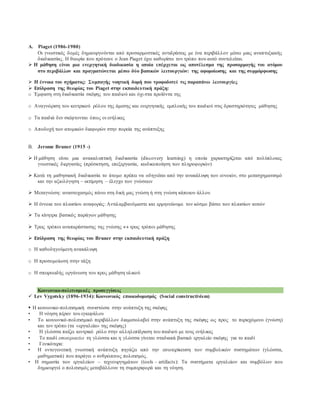 A. Piaget (1986-1980)
Οι γνωστικές δομές δημιουργούνται από προσαρμοστικές αντιδράσεις με ένα περιβάλλον μέσω μιας αναπτυξιακής
διαδικασίας. Η θεωρία που πρότεινε ο Jean Piaget έχει καθορίσει τον τρόπο που αυτό συντελείται.
 H μάθηση είναι μια ενεργητική διαδικασία η οποία επέρχεται ως αποτέλεσμα της προσαρμογής του ατόμου
στο περιβάλλον και πραγματώνεται μέσω δύο βασικών λειτουργιών: της αφομοίωσης και της συμμόρφωσης
 Η έννοια του σχήματος: Συμπαγής νοητική δομή που τροφοδοτεί τις παραπάνω λειτουργίες
 Επίδραση της θεωρίας του Piaget στην εκπαιδευτική πράξη:
o Έμφαση στη διαδικασία σκέψης του παιδιού και όχι στα προϊόντα της
o Αναγνώριση του κεντρικού ρόλου της άμεσης και ενεργητικής εμπλοκής του παιδιού στις δραστηριότητες μάθησης
o Τα παιδιά δεν σκέφτονται όπως οι ενήλικες
o Αποδοχή των ατομικών διαφορών στην πορεία της ανάπτυξης
B. Jerome Bruner (1915 -)
 H μάθηση είναι μια ανακαλυπτική διαδικασία (discovery learning) η οποία χαρακτηρίζεται από πολύπλοκες
γνωστικές διεργασίες (πρόσκτηση, επεξεργασία, κωδικοποίηση των πληροφοριών)
 Κατά τη μαθησιακή διαδικασία το άτομο πρέπει να οδηγείται από την ανακάλυψη των εννοιών, στο μετασχηματισμό
και την αξιολόγηση – εκτίμηση – έλεγχο των γνώσεων
 Μεταγνώση: αναστοχασμός πάνω στη δική μας γνώση ή στη γνώση κάποιου άλλου
 Η έννοια του πλαισίου αναφοράς: Αντιλαμβανόμαστε και ερμηνεύουμε τον κόσμο βάσει των πλαισίων αυτών
 Τα κίνητρα βασικός παράγων μάθησης
 Τρεις τρόποι αναπαράστασης της γνώσης  τρεις τρόποι μάθησης
 Επίδραση της θεωρίας του Bruner στην εκπαιδευτική πράξη
o Η καθοδηγούμενη ανακάλυψη
o Η προσομοίωση στην τάξη
o Η σπειροειδής οργάνωση του προς μάθηση υλικού
Κοινωνικο-πολιτισμικές προσεγγίσεις
 Lev Vygotsky (1896-1934): Κοινωνικός εποικοδομισμός (Social constructivism)
 Η κοινωνικο-πολιτισμική συνιστώσα στην ανάπτυξη της σκέψης
• Η νόηση πέραν του εγκεφάλου
• Το κοινωνικό-πολιτισμικό περιβάλλον διαμεσολαβεί στην ανάπτυξη της σκέψης ως προς το περιεχόμενο (γνώση)
και τον τρόπο (τα «εργαλεία» της σκέψης)
• Η γλώσσα παίζει κεντρικό ρόλο στην αλληλεπίδραση του παιδιού με τους ενήλικες
• Το παιδί εσωτερικεύει τη γλώσσα και η γλώσσα γίνεται σταδιακά βασικό εργαλείο σκέψης για το παιδί
• Γενικότερα:
• Η οντογενετική γνωστική ανάπτυξη πηγάζει από την εσωτερίκευση των συμβολικών συστημάτων (γλώσσα,
μαθηματικά) που παράγει ο ανθρώπινος πολιτισμός.
• Η σημασία των εργαλείων – τεχνουργημάτων (tools – artifacts): Τα συστήματα εργαλείων και συμβόλων που
δημιουργεί ο πολιτισμός μεταβάλλουν τη συμπεριφορά και τη νόηση.
 