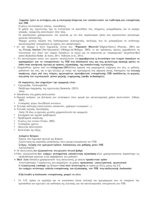 -Σημασία έχουν οι αντιλήψεις και η εσωτερική δέσμευση των εκπαιδευτικών για υιοθέτηση και ενσωμάτωση
των ΤΠΕ
Ο ρόλος του δασκάλου: στάσεις -πεποιθήσεις
Η χρήση της τεχνολογίας έχει τη δυνατότητα να προωθήσει νέες σύγχρονες μεταρρυθμίσεις και να παρέχει
ευκαιρίες εφαρμογής καινοτομιών στην τάξη.
Οι εκπαιδευτικοί χρησιμοποιούν νέα εργαλεία με τον ίδιο παραδοσιακό τρόπο που αξιοποιούσαν παλαιότερα
εργαλεία διδασκαλίας.
Υπάρχει μεγάλη αύξηση στη διαθεσιμότητα υλικοτεχνικής υποδομής που δε μεταφράζεται σε αντίστοιχη
αποτελεσματική ενσωμάτωση εκ μέρους των εκπαιδευτικών.
• Αν και υπάρχει η πολύ δημοφιλής έννοια των ‘Ψηφιακών Ιθαγενών’ [Digital Native] (Prensky, 2001) και
της ‘Γενεάς δικτύου’ [Net Generation] (Oblinger & Oblinger, 2005), οι πιο πρόσφατες έρευνες αμφισβητούν τη
δυνατότητα των ίδιων των νεαρών δασκάλων να δρουν και να σκέφτονται με ‘υπερκειμενικό’ [hypertext-like]
τρόπο (Kukulska-Hulme & Jones, 2011; Valtonen et al., 2011).
• Τα αποτελέσματα αυτών των ερευνών υποδηλώνουν ότι αμφισβητείται η δυνατότητα των νεαρών δασκάλων να
προσαρμόζουν και να ενσωματώνουν τις ΤΠΕ στη διδασκαλία τους και πως μεγαλύτερη προσοχή πρέπει να
δοθεί στην κατάρτιση σχετικά με τρόπους αξιοποίησης της εκπαιδευτικής τεχνολογίας.
• Επιπρόσθετα, έρευνα από τον Livingstone (2011) δίνει έμφαση στη μακροχρόνια συζήτηση του πώς οι μαθητές
μαθαίνουν και πώς και τι έχει αλλάξει με στόχο την προσαρμογή στη ψηφιακή εποχή. Επισημάνει την έλλειψη
σαφήνειας γύρω από τους στόχους οργανωμένων πρωτοβουλιών ενσωμάτωσης ΤΠΕ αποδίδοντας το μερικώς
στη φύση των τεχνολογικών μέσων μαζικής ενημέρωσης [media technologies].
Οι παράγοντες που επηρεάζουν την εφαρμογή είναι:
• Τεχνοφοβία- Technophobia
Πρόβλημα διαχείρισης της τεχνολογίας Ramorola, (2013).
Λύση:
 Εκπαίδευση στη χρήση υπολογιστών
 Παροχή κινήτρων για βελτίωση των αντιλήψεων όσον αφορά την αποτελεσματική χρήση υπολογιστών (Odera,
2005).
• Ανεπαρκείς πόροι- Insufficient resources
 Έλλειψη υποδομής (υπολογιστών, εκτυπωτών, χρήσιμων λογισμικών…)
 Έλλειψη τεχνικής υποστήριξης
Λύση: Οι ίδιες οι σχολικές μονάδες χρηματοδοτούν την εφαρμογή
• Συντήρηση και τεχνικά προβλήματα
• Προβλήματα ασφάλειας
• Ο ρόλος των γονέων (Torres, 2002)
• Ανεπάρκεια χρόνου
• Ορολογία υπολογιστών
• Κουλτούρα της τάξης
Δεδομένα Κύπρου:
Έρευνα στα δημοτικά σχολεία της Κύπρου
Αξιολόγηση της παρούσας κατάστασης όσον αφορά ενσωμάτωση των ΤΠΕ
Στόχος: Αύξηση των εμπειριών/τρόπων διδασκαλίας και μάθησης μέσω ΤΠΕ
Αποτελέσματα:
 Οι υπολογιστές δεν αξιοποιούνται στο μέγιστο δυνατό βαθμό
 Όταν αξιοποιούνται δεν υπάρχει συστηματική εκπαιδευτική αξιοποίηση αλλά χρησιμοποιούνται περισσότερο ως
υποβοηθητικά εργαλεία ή για επιβράβευση των μαθητών
 Πολύ λίγοι δάσκαλοι χρησιμοποιούν τους υπολογιστές με κάποιο προοδευτικό τρόπο.
Αναγνωρίστηκαν 3 παράγοντες που επηρεάζουν τη χρήση: προσωπικοί, επαγγελματικοί, οργανωτικοί
Η υλικοτεχνική υποδομή της Κύπρου είναι πολύ ανεπτυγμένη σε σχέση με άλλες χώρες της Ε.Ε.
Δεν υπάρχει αντίστοιχο επίπεδο ενσωμάτωσης και αξιοποίησης των ΤΠΕ στη παιδαγωγική διαδικασία.
Η βελτιωθεί η διαδικασία ενσωμάτωσης μπορεί να γίνει:
• Το Υ.Π. πρέπει να σχεδιάζει και να αναπτύσσει τέτοια πολιτική και προγράμματα που να ενισχύουν την
προσπάθεια των σχολείων για υιοθέτηση της πολιτικής και την αποτελεσματική ενσωμάτωση των ΤΠΕ.
 