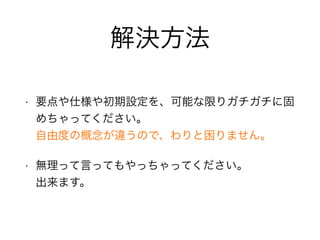 解決方法
• 要点や仕様や初期設定を、可能な限りガチガチに固
めちゃってください。 
自由度の概念が違うので、わりと困りません。
• 無理って言ってもやっちゃってください。 
出来ます。
 