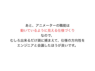 あと、アニメーターの職能は
動いているように見える仕様づくり
なので、
むしろ出来るだけ頭に捕まえて、仕様の方向性を
エンジニアと会議したほうが良いです。
 