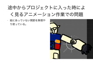 途中からプロジェクトに入った時によ
く見るアニメーション作業での問題
• 絵にあっていない関節を無理や
り使っている。
 