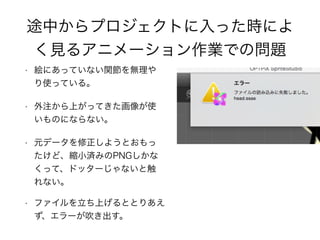 途中からプロジェクトに入った時によ
く見るアニメーション作業での問題
• 絵にあっていない関節を無理や
り使っている。
• 外注から上がってきた画像が使
いものにならない。
• 元データを修正しようとおもっ
たけど、縮小済みのPNGしかな
くって、ドッターじゃないと触
れない。
• ファイルを立ち上げるととりあえ
ず、エラーが吹き出す。
 