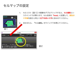 セルマップの設定
図１
図２
1. セルリスト【図１】の画像をダブルクリックすると、セル編集とい
うウインドウが開くので、セル名称を「head」に変更して、黄色の
十字線を図２と同じく右下の赤い十字に合わせてください。 
2. 合わせたら、『セル編集』のウインドウを閉じてください。
 