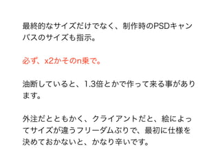 最終的なサイズだけでなく、制作時のPSDキャン
バスのサイズも指示。
必ず、x2かそのn乗で。
油断していると、1.3倍とかで作って来る事があり
ます。
外注だとともかく、クライアントだと、絵によっ
てサイズが違うフリーダムぶりで、最初に仕様を
決めておかないと、かなり辛いです。
 