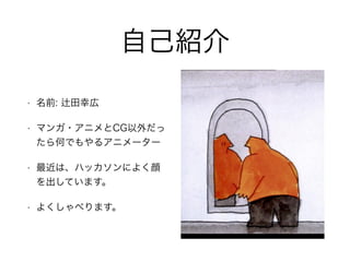 自己紹介
• 名前: 田幸広
• マンガ・アニメとCG以外だっ
たら何でもやるアニメーター
• 最近は、ハッカソンによく顔
を出しています。
• よくしゃべります。
 