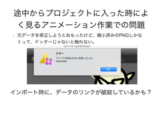 途中からプロジェクトに入った時によ
く見るアニメーション作業での問題
• 元データを修正しようとおもったけど、縮小済みのPNGしかな
くって、ドッターじゃないと触れない。
インポート時に、データのリンクが破綻しているかも？
 
