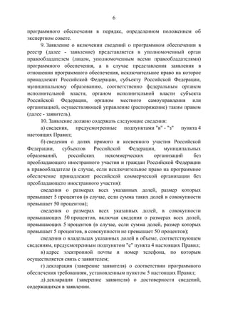 6
программного обеспечения в порядке, определенном положением об
экспертном совете.
9. Заявление о включении сведений о программном обеспечении в
реестр (далее - заявление) представляется в уполномоченный орган
правообладателем (лицом, уполномоченным всеми правообладателями)
программного обеспечения, а в случае представления заявления в
отношении программного обеспечения, исключительное право на которое
принадлежит Российской Федерации, субъекту Российской Федерации,
муниципальному образованию, соответственно федеральным органом
исполнительной власти, органом исполнительной власти субъекта
Российской Федерации, органом местного самоуправления или
организацией, осуществляющей управление (распоряжение) таким правом
(далее - заявитель).
10. Заявление должно содержать следующие сведения:
а) сведения, предусмотренные подпунктами "в" - "з" пункта 4
настоящих Правил;
б) сведения о долях прямого и косвенного участия Российской
Федерации, субъектов Российской Федерации, муниципальных
образований, российских некоммерческих организаций без
преобладающего иностранного участия и граждан Российской Федерации
в правообладателе (в случае, если исключительное право на программное
обеспечение принадлежит российской коммерческой организации без
преобладающего иностранного участия):
сведения о размерах всех указанных долей, размер которых
превышает 5 процентов (в случае, если сумма таких долей в совокупности
превышает 50 процентов);
сведения о размерах всех указанных долей, в совокупности
превышающих 50 процентов, включая сведения о размерах всех долей,
превышающих 5 процентов (в случае, если сумма долей, размер которых
превышает 5 процентов, в совокупности не превышает 50 процентов);
сведения о владельцах указанных долей в объеме, соответствующем
сведениям, предусмотренным подпунктом "е" пункта 4 настоящих Правил;
в) адрес электронной почты и номер телефона, по которым
осуществляется связь с заявителем;
г) декларация (заверение заявителя) о соответствии программного
обеспечения требованиям, установленным пунктом 5 настоящих Правил;
д) декларация (заверение заявителя) о достоверности сведений,
содержащихся в заявлении.
 