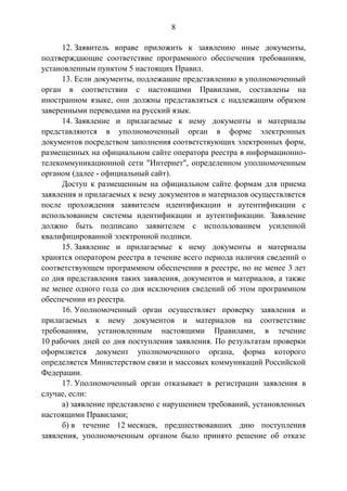 8
12. Заявитель вправе приложить к заявлению иные документы,
подтверждающие соответствие программного обеспечения требованиям,
установленным пунктом 5 настоящих Правил.
13. Если документы, подлежащие представлению в уполномоченный
орган в соответствии с настоящими Правилами, составлены на
иностранном языке, они должны представляться с надлежащим образом
заверенными переводами на русский язык.
14. Заявление и прилагаемые к нему документы и материалы
представляются в уполномоченный орган в форме электронных
документов посредством заполнения соответствующих электронных форм,
размещенных на официальном сайте оператора реестра в информационно-
телекоммуникационной сети "Интернет", определенном уполномоченным
органом (далее - официальный сайт).
Доступ к размещенным на официальном сайте формам для приема
заявления и прилагаемых к нему документов и материалов осуществляется
после прохождения заявителем идентификации и аутентификации с
использованием системы идентификации и аутентификации. Заявление
должно быть подписано заявителем с использованием усиленной
квалифицированной электронной подписи.
15. Заявление и прилагаемые к нему документы и материалы
хранятся оператором реестра в течение всего периода наличия сведений о
соответствующем программном обеспечении в реестре, но не менее 3 лет
со дня представления таких заявления, документов и материалов, а также
не менее одного года со дня исключения сведений об этом программном
обеспечении из реестра.
16. Уполномоченный орган осуществляет проверку заявления и
прилагаемых к нему документов и материалов на соответствие
требованиям, установленным настоящими Правилами, в течение
10 рабочих дней со дня поступления заявления. По результатам проверки
оформляется документ уполномоченного органа, форма которого
определяется Министерством связи и массовых коммуникаций Российской
Федерации.
17. Уполномоченный орган отказывает в регистрации заявления в
случае, если:
а) заявление представлено с нарушением требований, установленных
настоящими Правилами;
б) в течение 12 месяцев, предшествовавших дню поступления
заявления, уполномоченным органом было принято решение об отказе
 