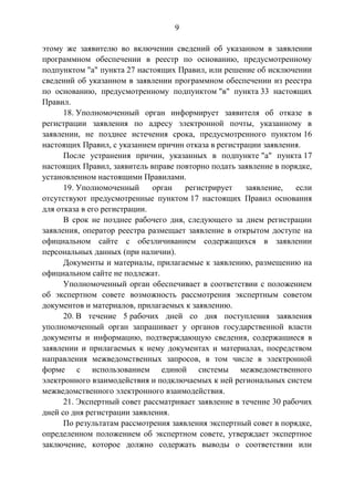 9
этому же заявителю во включении сведений об указанном в заявлении
программном обеспечении в реестр по основанию, предусмотренному
подпунктом "а" пункта 27 настоящих Правил, или решение об исключении
сведений об указанном в заявлении программном обеспечении из реестра
по основанию, предусмотренному подпунктом "в" пункта 33 настоящих
Правил.
18. Уполномоченный орган информирует заявителя об отказе в
регистрации заявления по адресу электронной почты, указанному в
заявлении, не позднее истечения срока, предусмотренного пунктом 16
настоящих Правил, с указанием причин отказа в регистрации заявления.
После устранения причин, указанных в подпункте "а" пункта 17
настоящих Правил, заявитель вправе повторно подать заявление в порядке,
установленном настоящими Правилами.
19. Уполномоченный орган регистрирует заявление, если
отсутствуют предусмотренные пунктом 17 настоящих Правил основания
для отказа в его регистрации.
В срок не позднее рабочего дня, следующего за днем регистрации
заявления, оператор реестра размещает заявление в открытом доступе на
официальном сайте с обезличиванием содержащихся в заявлении
персональных данных (при наличии).
Документы и материалы, прилагаемые к заявлению, размещению на
официальном сайте не подлежат.
Уполномоченный орган обеспечивает в соответствии с положением
об экспертном совете возможность рассмотрения экспертным советом
документов и материалов, прилагаемых к заявлению.
20. В течение 5 рабочих дней со дня поступления заявления
уполномоченный орган запрашивает у органов государственной власти
документы и информацию, подтверждающую сведения, содержащиеся в
заявлении и прилагаемых к нему документах и материалах, посредством
направления межведомственных запросов, в том числе в электронной
форме с использованием единой системы межведомственного
электронного взаимодействия и подключаемых к ней региональных систем
межведомственного электронного взаимодействия.
21. Экспертный совет рассматривает заявление в течение 30 рабочих
дней со дня регистрации заявления.
По результатам рассмотрения заявления экспертный совет в порядке,
определенном положением об экспертном совете, утверждает экспертное
заключение, которое должно содержать выводы о соответствии или
 
