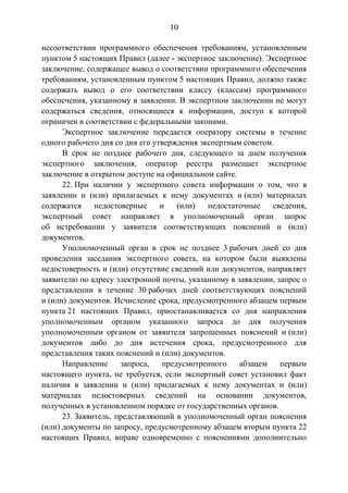 10
несоответствии программного обеспечения требованиям, установленным
пунктом 5 настоящих Правил (далее - экспертное заключение). Экспертное
заключение, содержащее вывод о соответствии программного обеспечения
требованиям, установленным пунктом 5 настоящих Правил, должно также
содержать вывод о его соответствии классу (классам) программного
обеспечения, указанному в заявлении. В экспертном заключении не могут
содержаться сведения, относящиеся к информации, доступ к которой
ограничен в соответствии с федеральными законами.
Экспертное заключение передается оператору системы в течение
одного рабочего дня со дня его утверждения экспертным советом.
В срок не позднее рабочего дня, следующего за днем получения
экспертного заключения, оператор реестра размещает экспертное
заключение в открытом доступе на официальном сайте.
22. При наличии у экспертного совета информации о том, что в
заявлении и (или) прилагаемых к нему документах и (или) материалах
содержатся недостоверные и (или) недостаточные сведения,
экспертный совет направляет в уполномоченный орган запрос
об истребовании у заявителя соответствующих пояснений и (или)
документов.
Уполномоченный орган в срок не позднее 3 рабочих дней со дня
проведения заседания экспертного совета, на котором были выявлены
недостоверность и (или) отсутствие сведений или документов, направляет
заявителю по адресу электронной почты, указанному в заявлении, запрос о
представлении в течение 30 рабочих дней соответствующих пояснений
и (или) документов. Исчисление срока, предусмотренного абзацем первым
пункта 21 настоящих Правил, приостанавливается со дня направления
уполномоченным органом указанного запроса до дня получения
уполномоченным органом от заявителя запрошенных пояснений и (или)
документов либо до дня истечения срока, предусмотренного для
представления таких пояснений и (или) документов.
Направление запроса, предусмотренного абзацем первым
настоящего пункта, не требуется, если экспертный совет установил факт
наличия в заявлении и (или) прилагаемых к нему документах и (или)
материалах недостоверных сведений на основании документов,
полученных в установленном порядке от государственных органов.
23. Заявитель, представляющий в уполномоченный орган пояснения
(или) документы по запросу, предусмотренному абзацем вторым пункта 22
настоящих Правил, вправе одновременно с пояснениями дополнительно
 