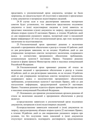 11
представить в уполномоченный орган документы, которые не были
запрошены, но свидетельствуют об отсутствии в заявлении и прилагаемых
к нему документах и материалах недостоверных сведений.
24. В случае если в ходе рассмотрения заявления экспертным
советом будет установлено, что заявителем представлены подложные
документы и (или) недостоверные сведения и (или) заявитель не
представил пояснения и (или) документы по запросу, предусмотренному
абзацем вторым пункта 22 настоящих Правил, в течение 30 рабочих дней
со дня направления указанного запроса, экспертный совет в письменной
форме информирует об этом уполномоченный орган, при этом экспертное
заключение не подготавливается.
25. Уполномоченный орган принимает решение о включении
сведений о программном обеспечении в реестр в течение 65 рабочих дней
со дня регистрации заявления, но не позднее 10 рабочих дней со дня
утверждения экспертным советом экспертного заключения, содержащего
вывод о соответствии программного обеспечения требованиям,
установленным пунктом 5 настоящих Правил. Указанное решение
издается в форме приказа Министерства связи и массовых коммуникаций
Российской Федерации.
26. Уполномоченный орган принимает решение об отказе во
включении сведений о программном обеспечении в реестр в течение
65 рабочих дней со дня регистрации заявления, но не позднее 10 рабочих
дней со дня утверждения экспертным советом экспертного заключения,
содержащего вывод о несоответствии программного обеспечения
требованиям, установленным пунктом 5 настоящих Правил, либо со дня
поступления информации, предусмотренной пунктом 24 настоящих
Правил. Указанное решение издается в форме приказа Министерства связи
и массовых коммуникаций Российской Федерации.
27. Основанием для принятия уполномоченным органом решения об
отказе во включении сведений о программном обеспечении в реестр
является:
а) представление заявителем в уполномоченный орган подложных
документов, материалов и (или) недостоверных сведений;
б) непредставление заявителем пояснений и (или) документов по
запросу, предусмотренному абзацем вторым пункта 22 настоящих Правил,
в течение 30 рабочих дней со дня направления указанного запроса при
условии, что без получения таких пояснений и (или) документов
отсутствует возможность подтвердить достоверность представленных
 