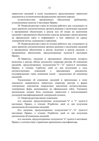 12
заявителем сведений и (или) подлинность представленных заявителем
документов в установленном федеральными законами порядке;
в) несоответствие программного обеспечения требованиям,
установленным пунктом 5 настоящих Правил.
28. Оператор реестра в срок не позднее рабочего дня, следующего за
днем принятия уполномоченным органом решения о включении сведений
о программном обеспечении в реестр или об отказе во включении
сведений о программном обеспечении в реестр, размещает данное решение
на официальном сайте и информирует о нем заявителя по адресу
электронной почты, указанному в заявлении.
29. Оператор реестра в срок не позднее рабочего дня, следующего за
днем принятия уполномоченным органом решения о включении сведений
о программном обеспечении в реестр, включает в реестр сведения о
программном обеспечении, предусмотренные пунктом 4 настоящих
Правил.
30. Заявитель, сведения о программном обеспечении которого
включены в реестр, обязан уведомлять оператора реестра об изменении
сведений, предусмотренных подпунктами "в" - "и" пункта 4 настоящих
Правил, в течение 5 рабочих дней со дня вступления в силу
соответствующих изменений с приложением документов,
подтверждающих такие изменения (далее - уведомление об изменении
сведений).
Уведомление об изменении сведений и прилагаемые к нему
документы направляются заявителем оператору реестра в форме
электронных документов посредством заполнения соответствующих
электронных форм, размещенных на официальном сайте. Указанное
уведомление должно быть подписано заявителем с использованием
усиленной квалифицированной электронной подписи.
31. Оператор реестра вносит изменения:
а) в сведения, предусмотренные подпунктами "в" и "г" пункта 4
настоящих Правил, в течение 30 рабочих дней со дня получения
уведомления об изменении сведений;
б) в сведения, предусмотренные подпунктами "д" - "и" пункта 4
настоящих Правил, в течение 10 рабочих дней со дня получения
уведомления об изменении сведений;
в) в сведения, предусмотренные подпунктом "к" пункта 4 настоящих
Правил, в соответствии с правилами применения классификатора.
 