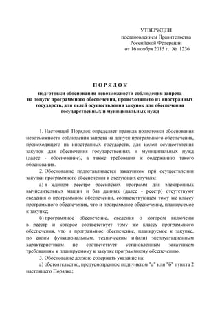 УТВЕРЖДЕН
постановлением Правительства
Российской Федерации
от 16 ноября 2015 г. № 1236
П О Р Я Д О К
подготовки обоснования невозможности соблюдения запрета
на допуск программного обеспечения, происходящего из иностранных
государств, для целей осуществления закупок для обеспечения
государственных и муниципальных нужд
1. Настоящий Порядок определяет правила подготовки обоснования
невозможности соблюдения запрета на допуск программного обеспечения,
происходящего из иностранных государств, для целей осуществления
закупок для обеспечения государственных и муниципальных нужд
(далее - обоснование), а также требования к содержанию такого
обоснования.
2. Обоснование подготавливается заказчиком при осуществлении
закупки программного обеспечения в следующих случаях:
а) в едином реестре российских программ для электронных
вычислительных машин и баз данных (далее - реестр) отсутствуют
сведения о программном обеспечении, соответствующем тому же классу
программного обеспечения, что и программное обеспечение, планируемое
к закупке;
б) программное обеспечение, сведения о котором включены
в реестр и которое соответствует тому же классу программного
обеспечения, что и программное обеспечение, планируемое к закупке,
по своим функциональным, техническим и (или) эксплуатационным
характеристикам не соответствует установленным заказчиком
требованиям к планируемому к закупке программному обеспечению.
3. Обоснование должно содержать указание на:
а) обстоятельство, предусмотренное подпунктом "а" или "б" пункта 2
настоящего Порядка;
 