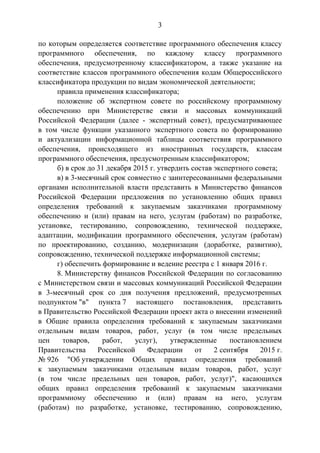 3
по которым определяется соответствие программного обеспечения классу
программного обеспечения, по каждому классу программного
обеспечения, предусмотренному классификатором, а также указание на
соответствие классов программного обеспечения кодам Общероссийского
классификатора продукции по видам экономической деятельности;
правила применения классификатора;
положение об экспертном совете по российскому программному
обеспечению при Министерстве связи и массовых коммуникаций
Российской Федерации (далее - экспертный совет), предусматривающее
в том числе функции указанного экспертного совета по формированию
и актуализации информационной таблицы соответствия программного
обеспечения, происходящего из иностранных государств, классам
программного обеспечения, предусмотренным классификатором;
б) в срок до 31 декабря 2015 г. утвердить состав экспертного совета;
в) в 3-месячный срок совместно с заинтересованными федеральными
органами исполнительной власти представить в Министерство финансов
Российской Федерации предложения по установлению общих правил
определения требований к закупаемым заказчиками программному
обеспечению и (или) правам на него, услугам (работам) по разработке,
установке, тестированию, сопровождению, технической поддержке,
адаптации, модификации программного обеспечения, услугам (работам)
по проектированию, созданию, модернизации (доработке, развитию),
сопровождению, технической поддержке информационной системы;
г) обеспечить формирование и ведение реестра с 1 января 2016 г.
8. Министерству финансов Российской Федерации по согласованию
с Министерством связи и массовых коммуникаций Российской Федерации
в 3-месячный срок со дня получения предложений, предусмотренных
подпунктом "в" пункта 7 настоящего постановления, представить
в Правительство Российской Федерации проект акта о внесении изменений
в Общие правила определения требований к закупаемым заказчиками
отдельным видам товаров, работ, услуг (в том числе предельных
цен товаров, работ, услуг), утвержденные постановлением
Правительства Российской Федерации от 2 сентября 2015 г.
№ 926 "Об утверждении Общих правил определения требований
к закупаемым заказчиками отдельным видам товаров, работ, услуг
(в том числе предельных цен товаров, работ, услуг)", касающихся
общих правил определения требований к закупаемым заказчиками
программному обеспечению и (или) правам на него, услугам
(работам) по разработке, установке, тестированию, сопровождению,
 
