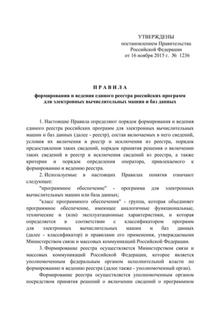 УТВЕРЖДЕНЫ
постановлением Правительства
Российской Федерации
от 16 ноября 2015 г. № 1236
П Р А В И Л А
формирования и ведения единого реестра российских программ
для электронных вычислительных машин и баз данных
1. Настоящие Правила определяют порядок формирования и ведения
единого реестра российских программ для электронных вычислительных
машин и баз данных (далее - реестр), состав включаемых в него сведений,
условия их включения в реестр и исключения из реестра, порядок
предоставления таких сведений, порядок принятия решения о включении
таких сведений в реестр и исключения сведений из реестра, а также
критерии и порядок определения оператора, привлекаемого к
формированию и ведению реестра.
2. Используемые в настоящих Правилах понятия означают
следующее:
"программное обеспечение" - программа для электронных
вычислительных машин или база данных;
"класс программного обеспечения" - группа, которая объединяет
программное обеспечение, имеющее аналогичные функциональные,
технические и (или) эксплуатационные характеристики, и которая
определяется в соответствии с классификатором программ
для электронных вычислительных машин и баз данных
(далее - классификатор) и правилами его применения, утверждаемыми
Министерством связи и массовых коммуникаций Российской Федерации.
3. Формирование реестра осуществляется Министерством связи и
массовых коммуникаций Российской Федерации, которое является
уполномоченным федеральным органом исполнительной власти по
формированию и ведению реестра (далее также - уполномоченный орган).
Формирование реестра осуществляется уполномоченным органом
посредством принятия решений о включении сведений о программном
 